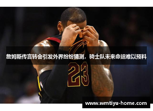 詹姆斯传言转会引发外界纷纷猜测，骑士队未来命运难以预料